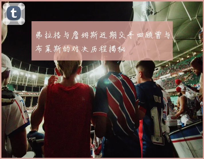 弗拉格与詹姆斯近期交手回顾曾与布莱斯的对决历程揭秘