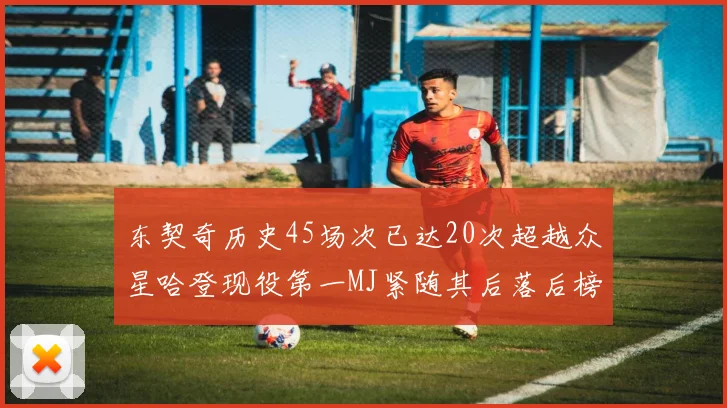 东契奇历史45场次已达20次超越众星哈登现役第一MJ紧随其后落后榜首100场
