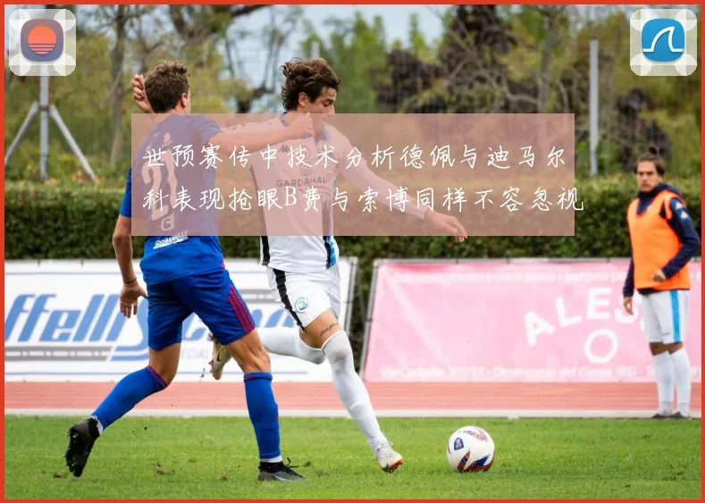 世预赛传中技术分析德佩与迪马尔科表现抢眼B费与索博同样不容忽视