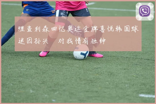 理查利森回忆奥运金牌喜悦韩国球迷因孙兴慜对我情有独钟