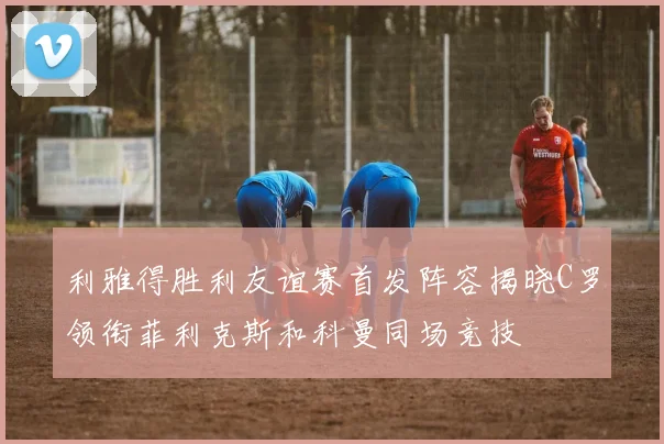 利雅得胜利友谊赛首发阵容揭晓C罗领衔菲利克斯和科曼同场竞技