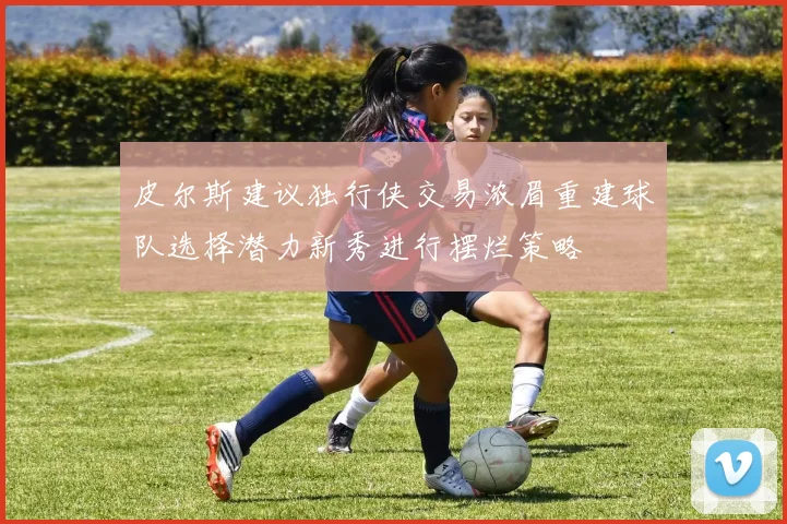 皮尔斯建议独行侠交易浓眉重建球队选择潜力新秀进行摆烂策略