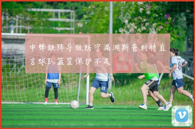 中锋缺阵导致防守漏洞斯普利特直言球队篮筐保护不足