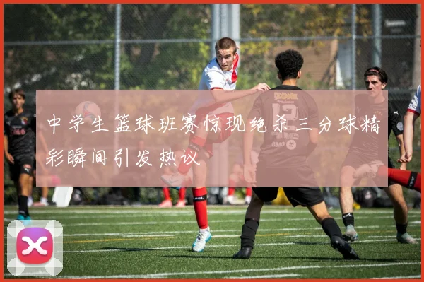 中学生篮球班赛惊现绝杀三分球精彩瞬间引发热议