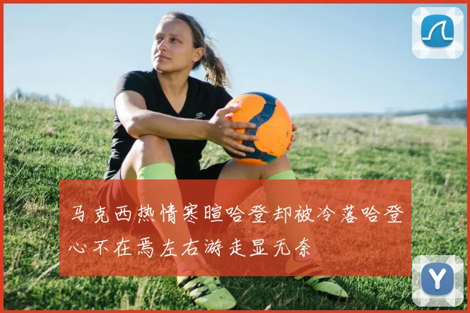 马克西热情寒暄哈登却被冷落哈登心不在焉左右游走显无奈