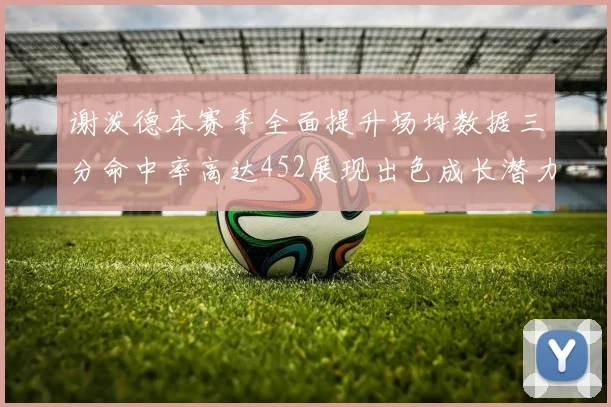 谢泼德本赛季全面提升场均数据三分命中率高达452展现出色成长潜力