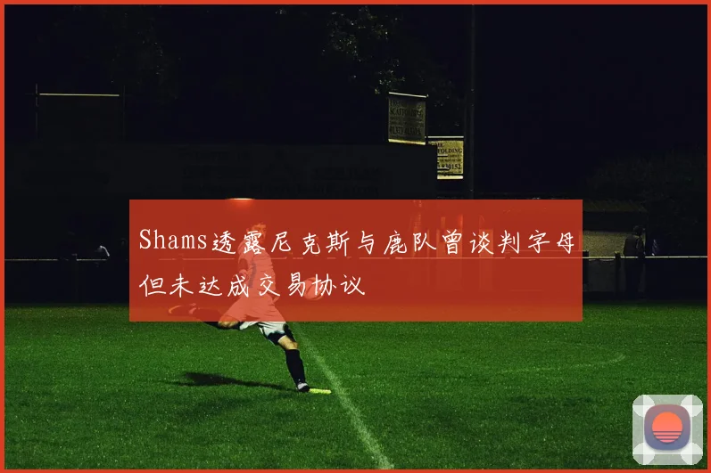 Shams透露尼克斯与鹿队曾谈判字母但未达成交易协议