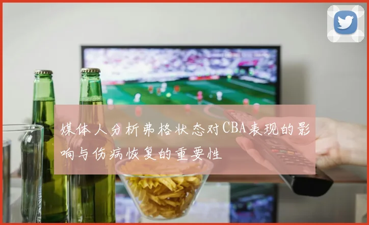 媒体人分析弗格状态对CBA表现的影响与伤病恢复的重要性