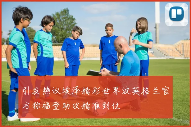 引发热议埃泽精彩世界波英格兰官方称福登助攻精准到位
