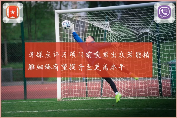 津媒点评万项门前嗅觉出众若能精雕细琢有望提升至更高水平