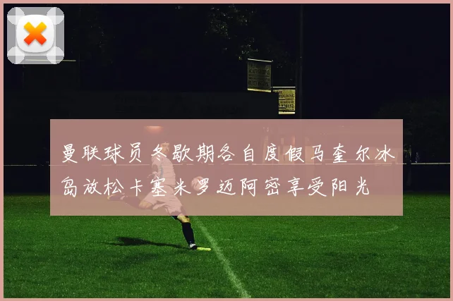 曼联球员冬歇期各自度假马奎尔冰岛放松卡塞米罗迈阿密享受阳光