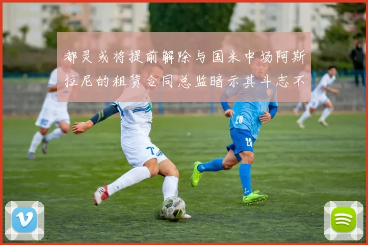 都灵或将提前解除与国米中场阿斯拉尼的租赁合同总监暗示其斗志不足