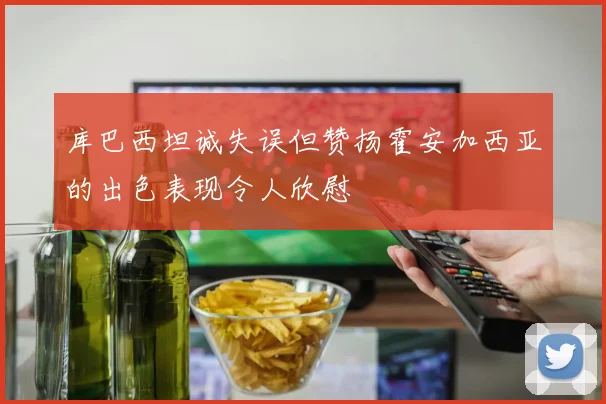 库巴西坦诚失误但赞扬霍安加西亚的出色表现令人欣慰