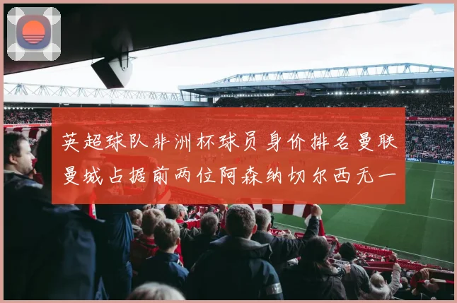 英超球队非洲杯球员身价排名曼联曼城占据前两位阿森纳切尔西无一参赛