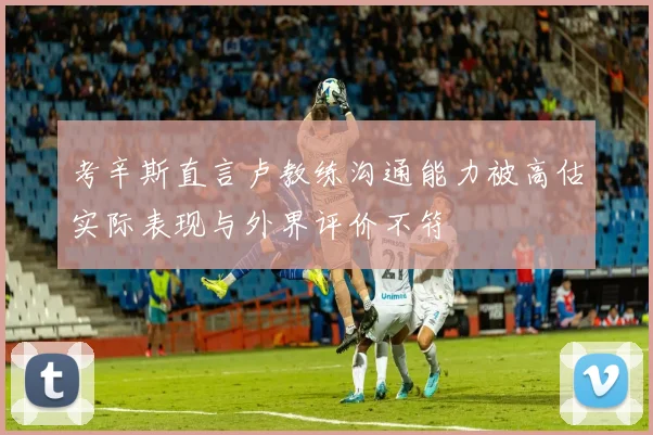 考辛斯直言卢教练沟通能力被高估实际表现与外界评价不符