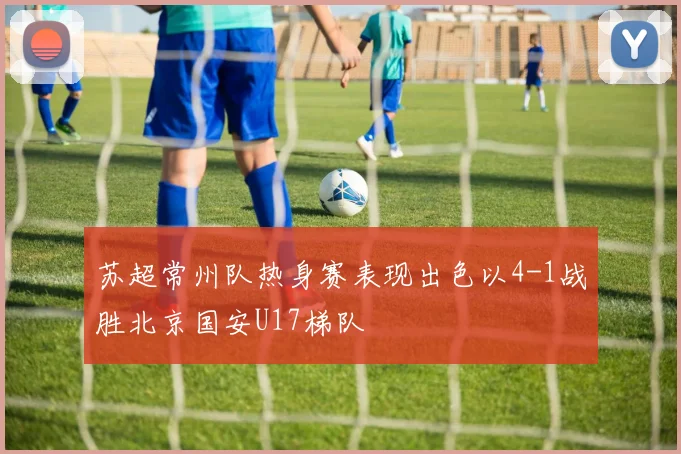 苏超常州队热身赛表现出色以4-1战胜北京国安U17梯队