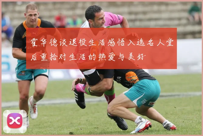 霍华德谈退役生活感悟入选名人堂后重拾对生活的热爱与美好
