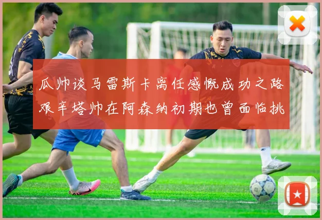 瓜帅谈马雷斯卡离任感慨成功之路艰辛塔帅在阿森纳初期也曾面临挑战